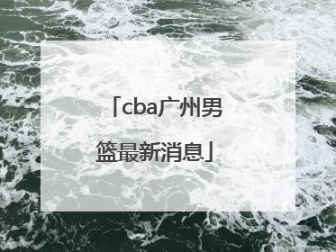 cba广州男篮最新消息「CBA吉林男篮最新消息」